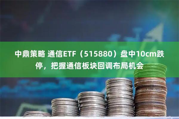 中鼎策略 通信ETF（515880）盘中10cm跌停，把握通信板块回调布局机会