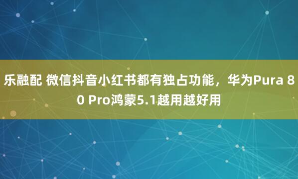 乐融配 微信抖音小红书都有独占功能，华为Pura 80 Pro鸿蒙5.1越用越好用