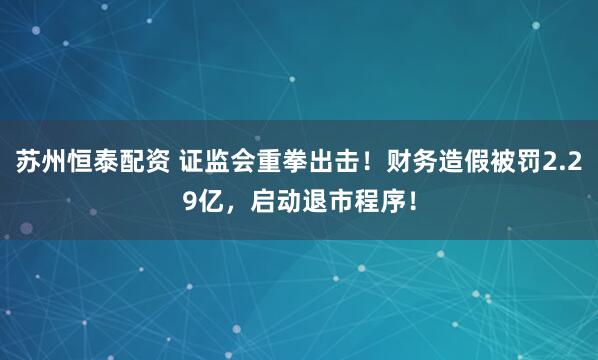 苏州恒泰配资 证监会重拳出击！财务造假被罚2.29亿，启动退市程序！