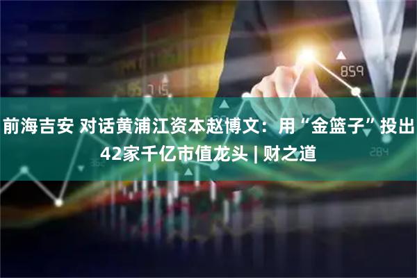 前海吉安 对话黄浦江资本赵博文：用“金篮子”投出42家千亿市值龙头 | 财之道