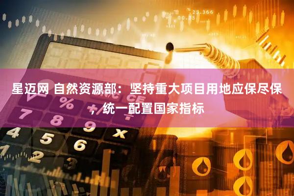 星迈网 自然资源部：坚持重大项目用地应保尽保，统一配置国家指标