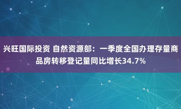兴旺国际投资 自然资源部：一季度全国办理存量商品房转移登记量同比增长34.7%