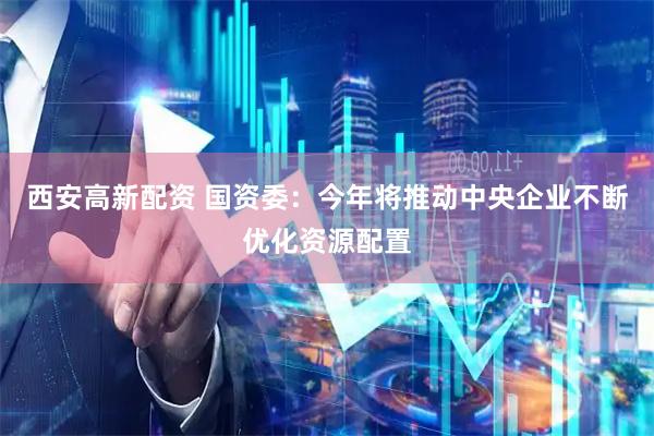 西安高新配资 国资委：今年将推动中央企业不断优化资源配置