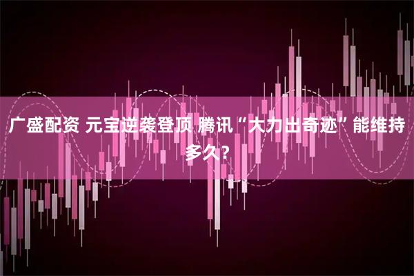 广盛配资 元宝逆袭登顶 腾讯“大力出奇迹”能维持多久？