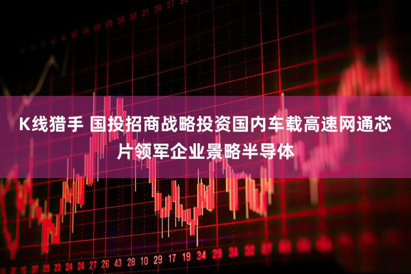 K线猎手 国投招商战略投资国内车载高速网通芯片领军企业景略半导体