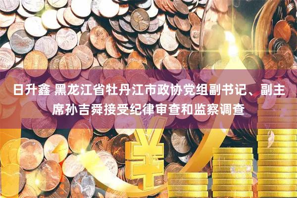 日升鑫 黑龙江省牡丹江市政协党组副书记、副主席孙吉舜接受纪律审查和监察调查