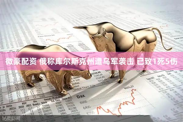 微豪配资 俄称库尔斯克州遭乌军袭击 已致1死5伤