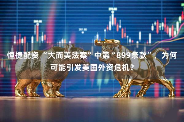 恒捷配资 “大而美法案”中第“899条款”，为何可能引发美国外资危机？