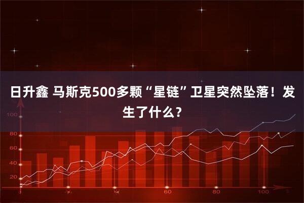 日升鑫 马斯克500多颗“星链”卫星突然坠落！发生了什么？