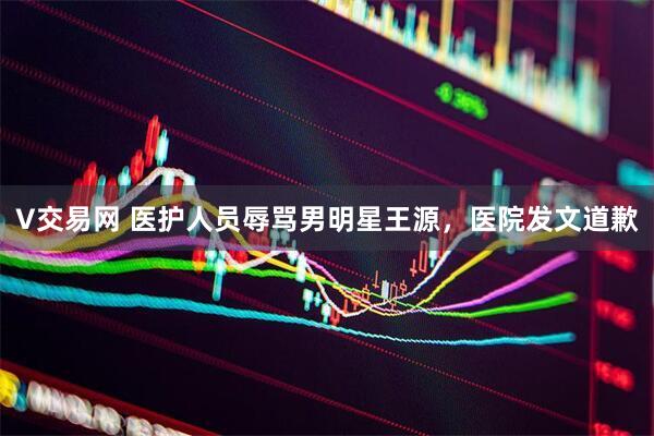 V交易网 医护人员辱骂男明星王源，医院发文道歉