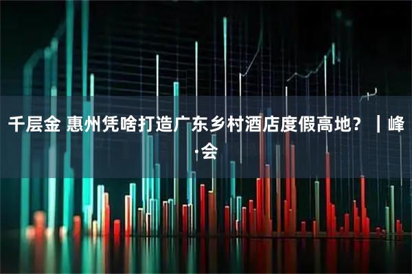 千层金 惠州凭啥打造广东乡村酒店度假高地？｜峰·会