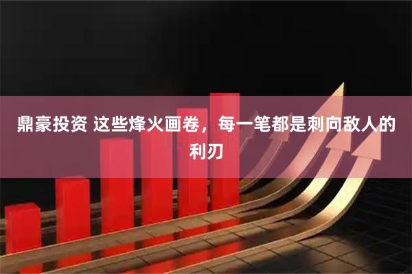 鼎豪投资 这些烽火画卷，每一笔都是刺向敌人的利刃