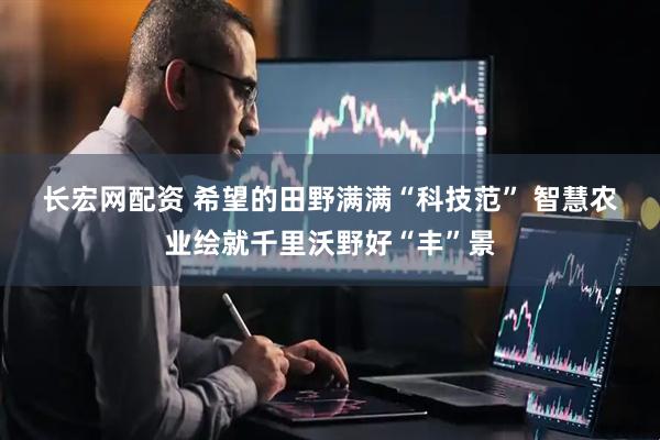 长宏网配资 希望的田野满满“科技范” 智慧农业绘就千里沃野好“丰”景