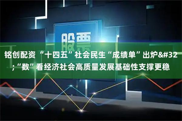 铭创配资 “十四五”社会民生“成绩单”出炉 “数”看经济社会高质量发展基础性支撑更稳