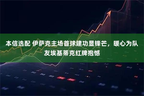 本信选配 伊萨克主场首球建功显锋芒，暖心为队友埃基蒂克红牌抱憾
