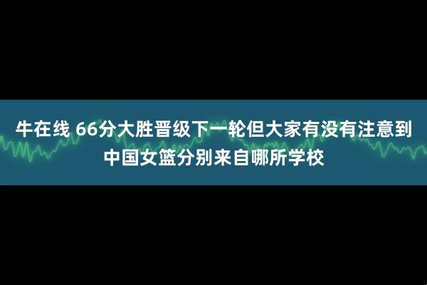 牛在线 66分大胜晋级下一轮但大家有没有注意到中国女篮分别来自哪所学校