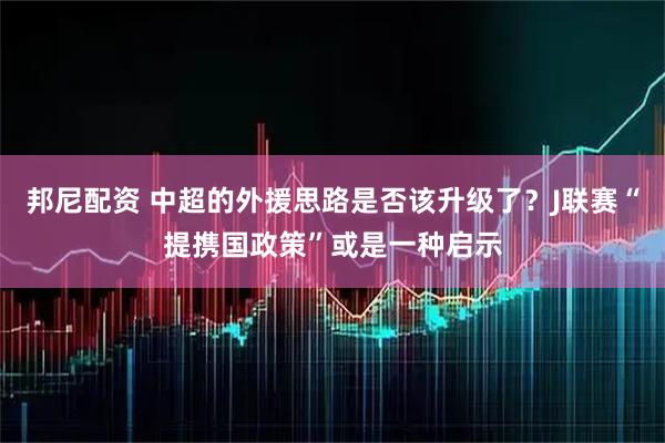 邦尼配资 中超的外援思路是否该升级了？J联赛“提携国政策”或是一种启示