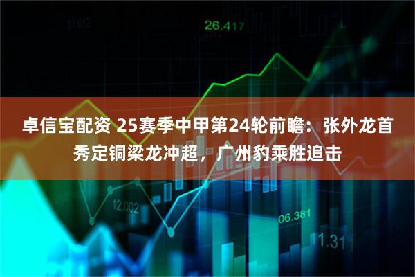 卓信宝配资 25赛季中甲第24轮前瞻：张外龙首秀定铜梁龙冲超，广州豹乘胜追击