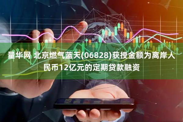 量华网 北京燃气蓝天(06828)获授金额为离岸人民币12亿元的定期贷款融资