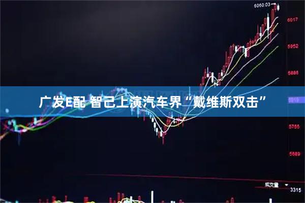 广发E配 智己上演汽车界“戴维斯双击”