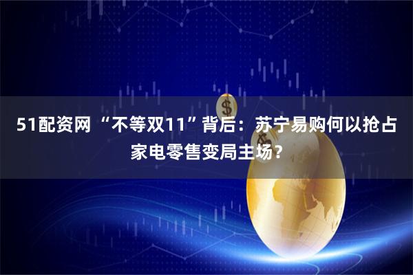 51配资网 “不等双11”背后：苏宁易购何以抢占家电零售变局主场？