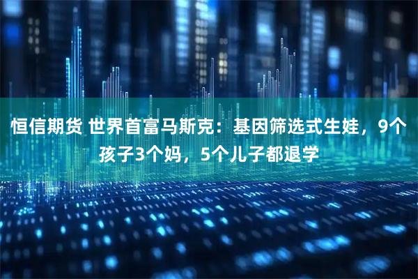 恒信期货 世界首富马斯克：基因筛选式生娃，9个孩子3个妈，5个儿子都退学