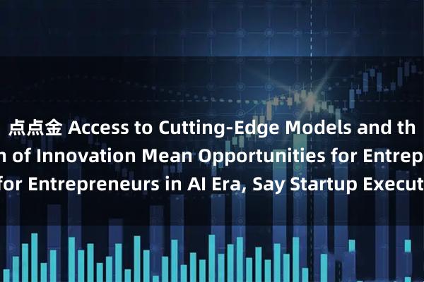 点点金 Access to Cutting-Edge Models and the Democratization of Innovation Mean Opportunities for Entrepreneurs in AI Era, Say Startup Executives_搜狐网