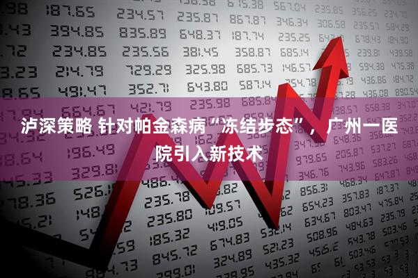 泸深策略 针对帕金森病“冻结步态”，广州一医院引入新技术