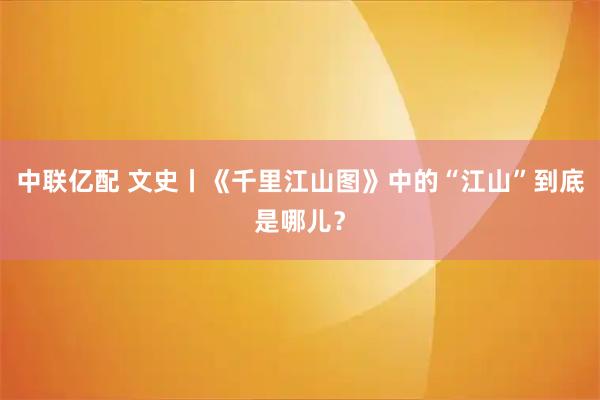 中联亿配 文史丨《千里江山图》中的“江山”到底是哪儿?
