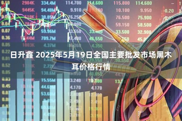 日升鑫 2025年5月19日全国主要批发市场黑木耳价格行情