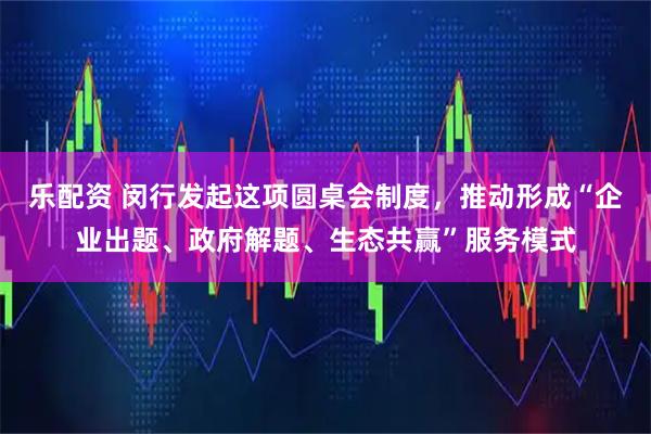 乐配资 闵行发起这项圆桌会制度，推动形成“企业出题、政府解题、生态共赢”服务模式