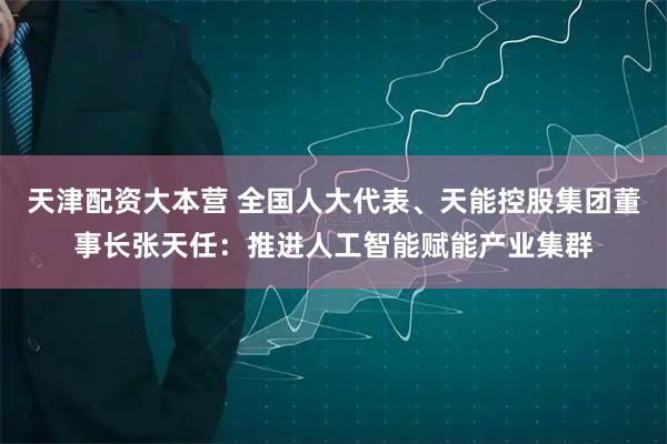 天津配资大本营 全国人大代表、天能控股集团董事长张天任:推进人工智能赋能产业集群