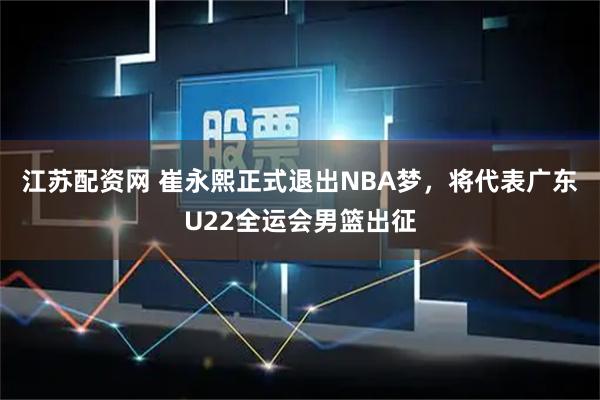 江苏配资网 崔永熙正式退出NBA梦，将代表广东U22全运会男篮出征
