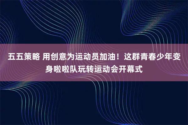 五五策略 用创意为运动员加油！这群青春少年变身啦啦队玩转运动会开幕式