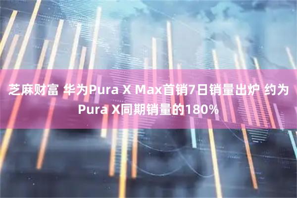 芝麻财富 华为Pura X Max首销7日销量出炉 约为Pura X同期销量的180%