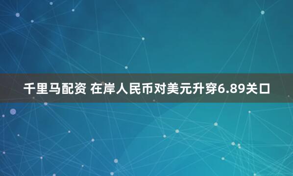 千里马配资 在岸人民币对美元升穿6.89关口
