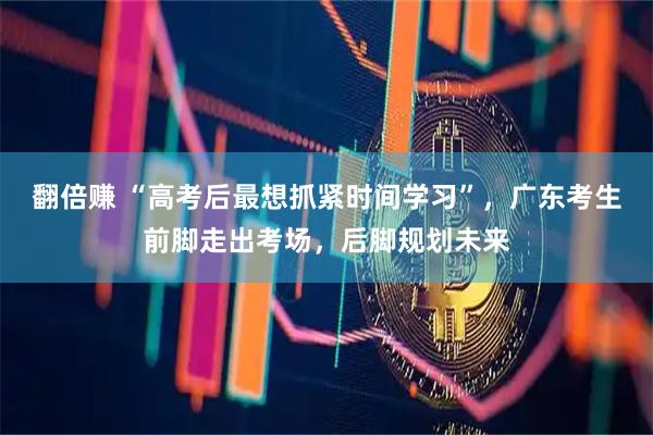 翻倍赚 “高考后最想抓紧时间学习”，广东考生前脚走出考场，后脚规划未来