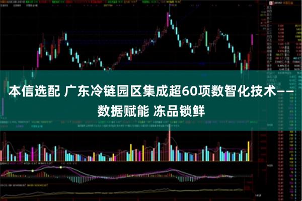 本信选配 广东冷链园区集成超60项数智化技术——数据赋能 冻品锁鲜