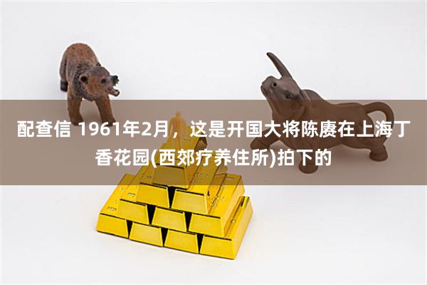 配查信 1961年2月,这是开国大将陈赓在上海丁香花园(西郊疗养住所)拍下的