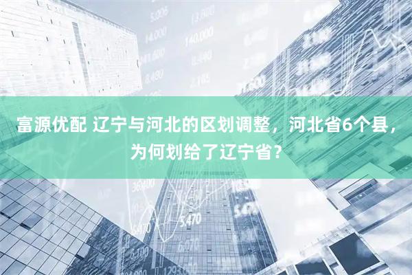 富源优配 辽宁与河北的区划调整，河北省6个县，为何划给了辽宁省？