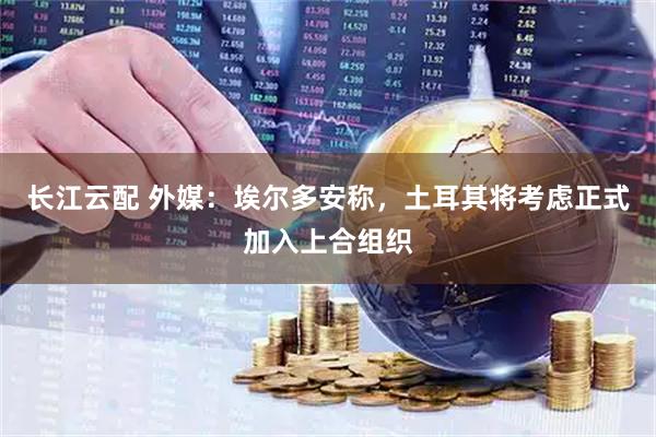 长江云配 外媒：埃尔多安称，土耳其将考虑正式加入上合组织