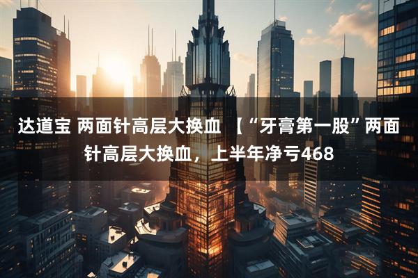 达道宝 两面针高层大换血 【“牙膏第一股”两面针高层大换血，上半年净亏468